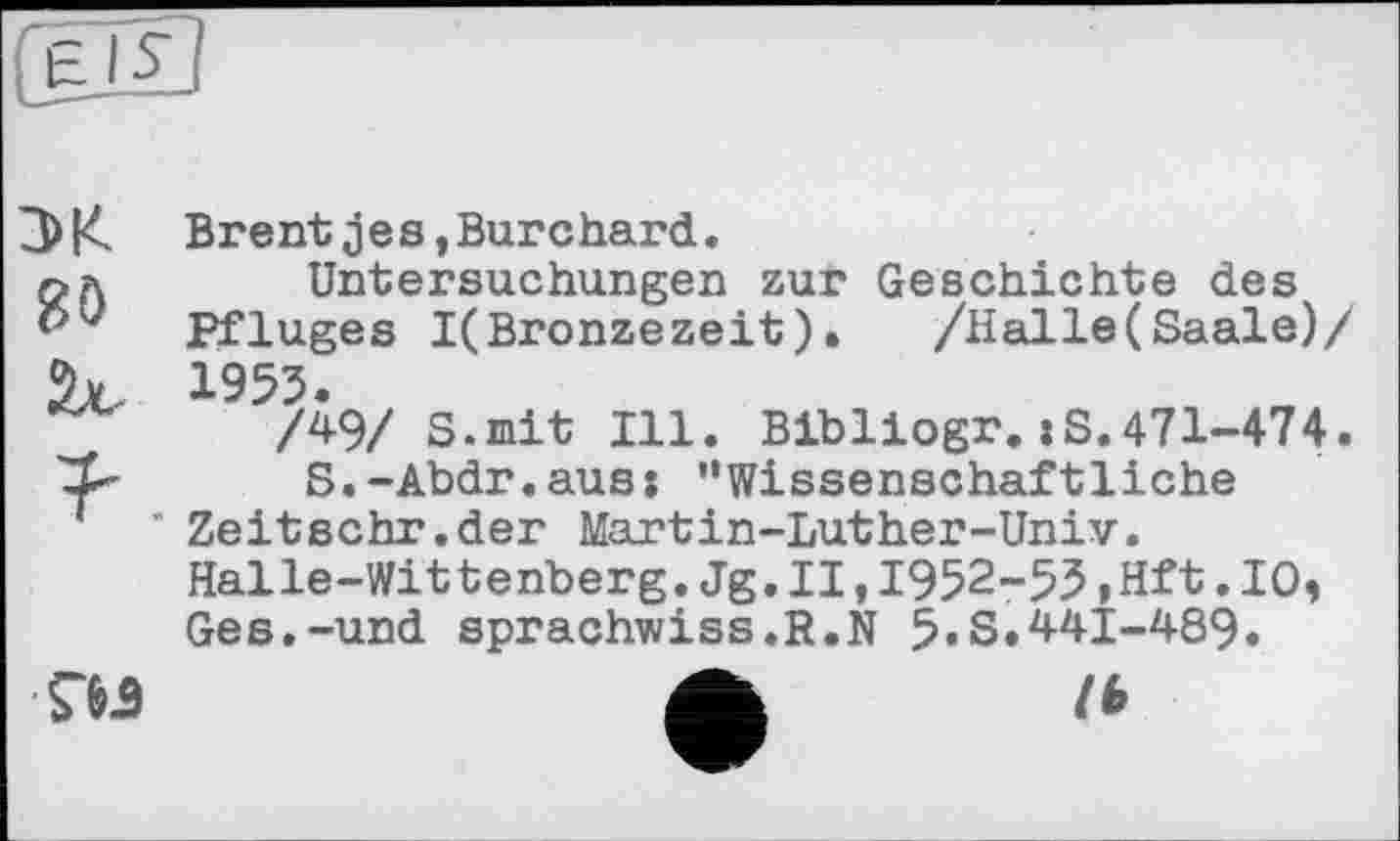 ﻿Brentjes,Burchard.
Untersuchungen zur Geschichte des Pfluges I(Bronzezeit).	/Halle(Saale)/
1953.
/49/ S.mit Ill. Bibliogr.jS.471-474.
S.-Abdr.aus: "Wissenschaftliche ' Zeitschr.der Martin-Luther-Univ.
Halle-Wittenberg.Jg.II,1952-53,Hft.10, Ges.-und sprachwiss.R.N 5«S.441-489.